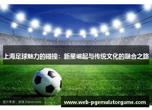 上海足球魅力的碰撞：新星崛起与传统文化的融合之路