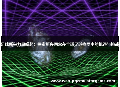 足球新兴力量崛起：探索新兴国家在全球足球格局中的机遇与挑战