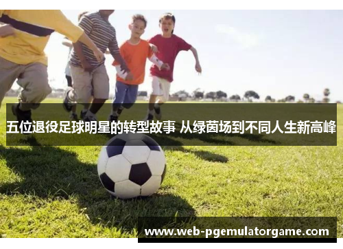 五位退役足球明星的转型故事 从绿茵场到不同人生新高峰
