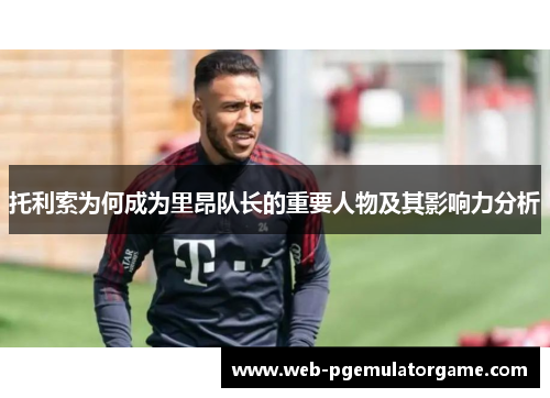 托利索为何成为里昂队长的重要人物及其影响力分析