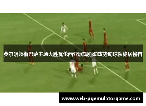 费尔明领衔巴萨主场大胜瓦伦西亚展现强劲攻势助球队稳居榜首
