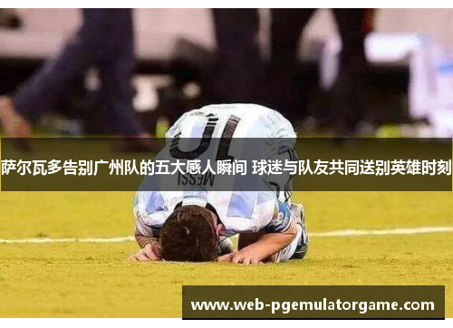 萨尔瓦多告别广州队的五大感人瞬间 球迷与队友共同送别英雄时刻