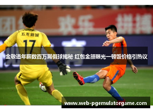 金敬道年薪数百万踢假球揭秘 红包金额曝光一顿饭价格引热议
