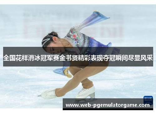 全国花样滑冰冠军赛金书贤精彩表现夺冠瞬间尽显风采