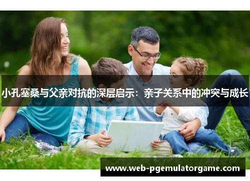 小孔塞桑与父亲对抗的深层启示：亲子关系中的冲突与成长