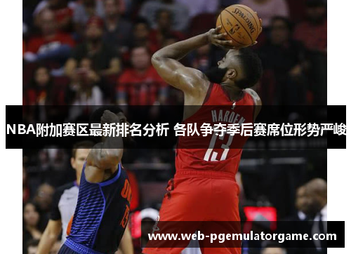 NBA附加赛区最新排名分析 各队争夺季后赛席位形势严峻