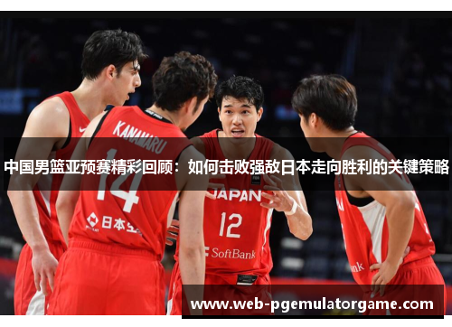 中国男篮亚预赛精彩回顾：如何击败强敌日本走向胜利的关键策略