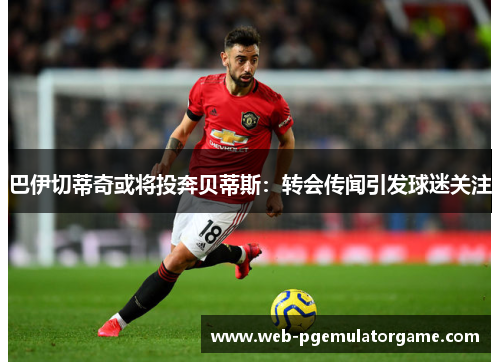 巴伊切蒂奇或将投奔贝蒂斯：转会传闻引发球迷关注