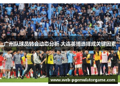 广州队球员转会动态分析 大连英博选择成关键因素