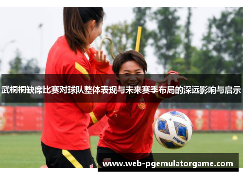 武桐桐缺席比赛对球队整体表现与未来赛季布局的深远影响与启示