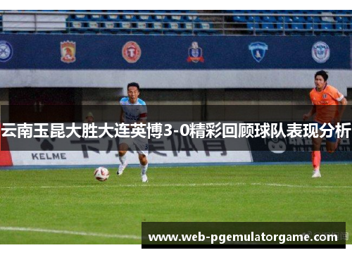 云南玉昆大胜大连英博3-0精彩回顾球队表现分析