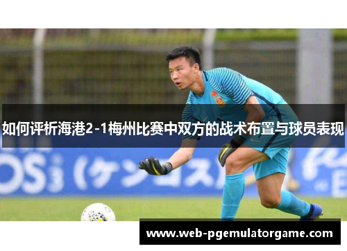 如何评析海港2-1梅州比赛中双方的战术布置与球员表现