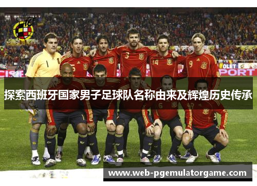 探索西班牙国家男子足球队名称由来及辉煌历史传承