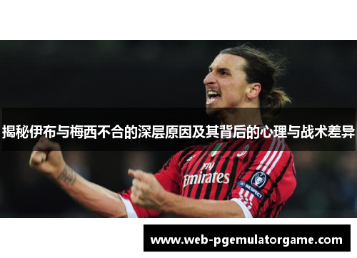 揭秘伊布与梅西不合的深层原因及其背后的心理与战术差异