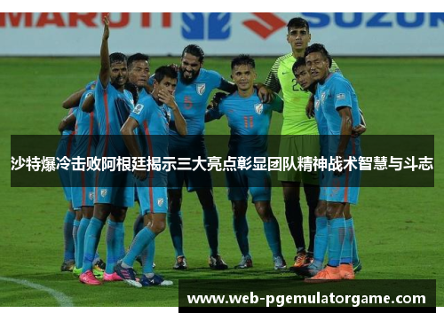 沙特爆冷击败阿根廷揭示三大亮点彰显团队精神战术智慧与斗志