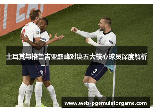 土耳其与格鲁吉亚巅峰对决五大核心球员深度解析