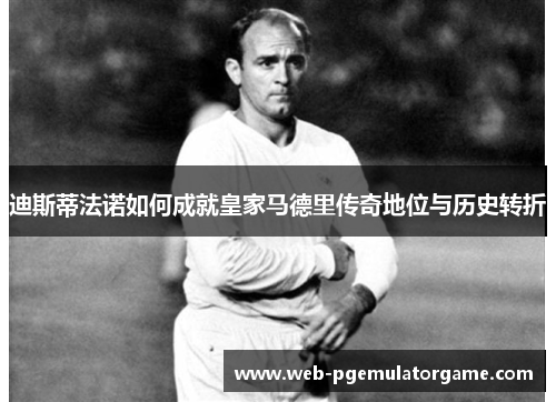 迪斯蒂法诺如何成就皇家马德里传奇地位与历史转折