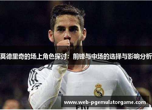 莫德里奇的场上角色探讨：前锋与中场的选择与影响分析
