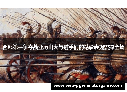西部第一争夺战亚历山大与射手们的精彩表现震撼全场