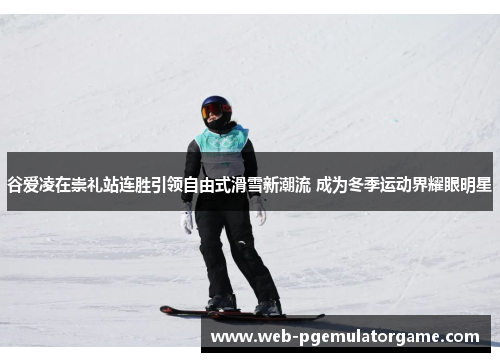 谷爱凌在崇礼站连胜引领自由式滑雪新潮流 成为冬季运动界耀眼明星