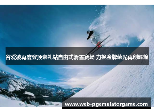 谷爱凌再度登顶崇礼站自由式滑雪赛场 力挽金牌荣光再创辉煌