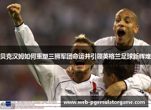 贝克汉姆如何重塑三狮军团命运并引领英格兰足球新辉煌