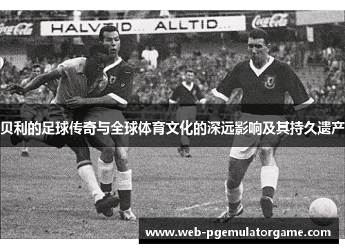 贝利的足球传奇与全球体育文化的深远影响及其持久遗产