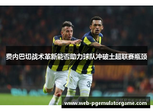费内巴切战术革新能否助力球队冲破土超联赛瓶颈