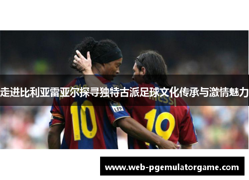 走进比利亚雷亚尔探寻独特古派足球文化传承与激情魅力