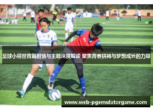 足球小将世青篇剧情与主题深度解读 聚焦青春拼搏与梦想成长的力量