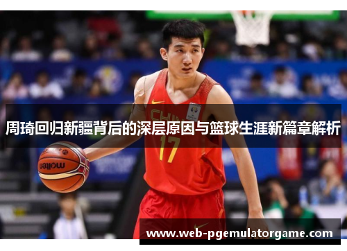 周琦回归新疆背后的深层原因与篮球生涯新篇章解析 周琦回归新疆背后的深层原因与篮球生涯新篇章解析