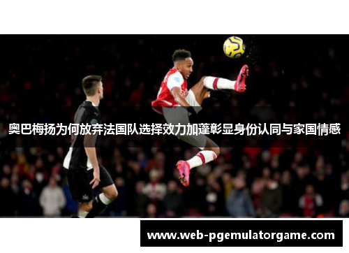 奥巴梅扬为何放弃法国队选择效力加蓬彰显身份认同与家国情感