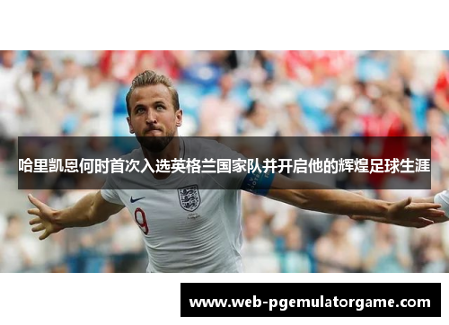 哈里凯恩何时首次入选英格兰国家队并开启他的辉煌足球生涯