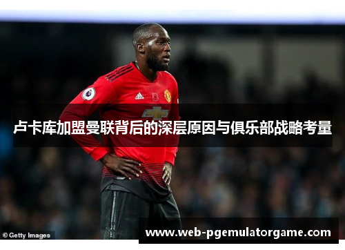 卢卡库加盟曼联背后的深层原因与俱乐部战略考量