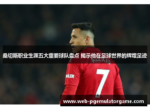 桑切斯职业生涯五大重要球队盘点 揭示他在足球世界的辉煌足迹 桑切斯职业生涯五大重要球队盘点 揭示他在足球世界的辉煌足迹