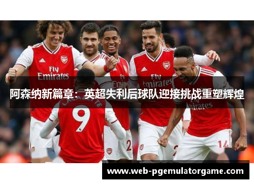 阿森纳新篇章:英超失利后球队迎接挑战重塑辉煌 阿森纳新篇章:英超失利后球队迎接挑战重塑辉煌