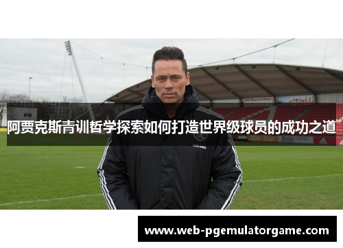 阿贾克斯青训哲学探索如何打造世界级球员的成功之道