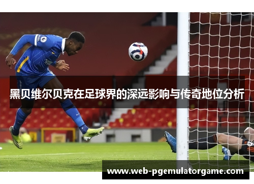 黑贝维尔贝克在足球界的深远影响与传奇地位分析