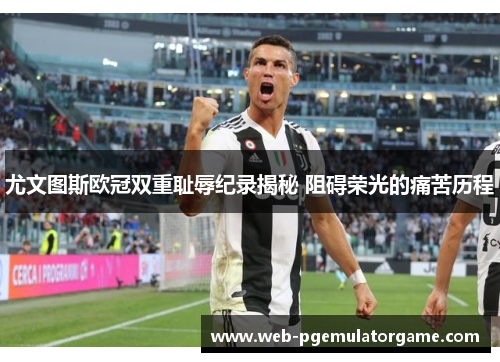 尤文图斯欧冠双重耻辱纪录揭秘 阻碍荣光的痛苦历程