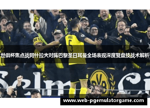 世俱杯焦点战阿什拉夫对阵巴黎圣日耳曼全场表现深度复盘技战术解析