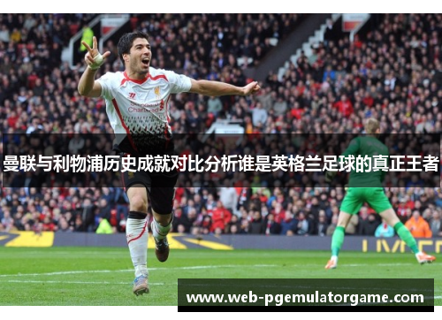 曼联与利物浦历史成就对比分析谁是英格兰足球的真正王者