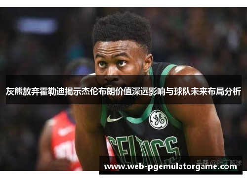 灰熊放弃霍勒迪揭示杰伦布朗价值深远影响与球队未来布局分析