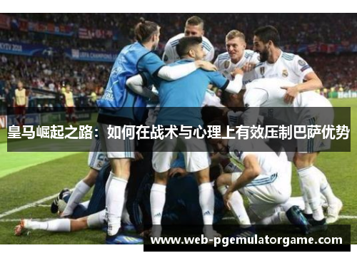 皇马崛起之路：如何在战术与心理上有效压制巴萨优势