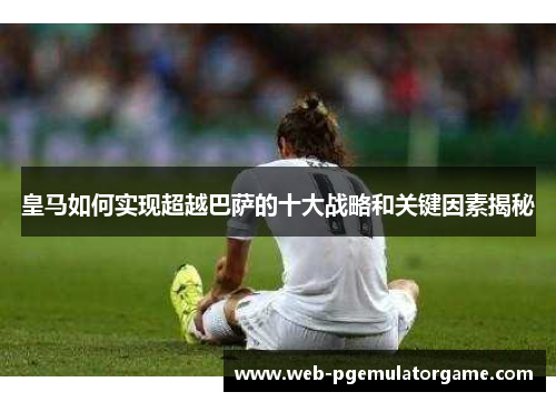 皇马如何实现超越巴萨的十大战略和关键因素揭秘 皇马如何实现超越巴萨的十大战略和关键因素揭秘