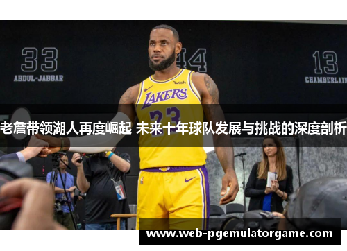 老詹带领湖人再度崛起 未来十年球队发展与挑战的深度剖析