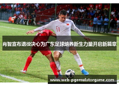 肖智宣布退役决心为广东足球培养新生力量开启新篇章