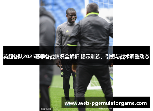 英超各队2025赛季备战情况全解析 揭示训练、引援与战术调整动态