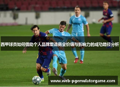 西甲球员如何借助个人品牌塑造商业价值与影响力的成功路径分析