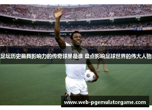足坛历史最具影响力的传奇球星是谁 盘点影响足球世界的伟大人物