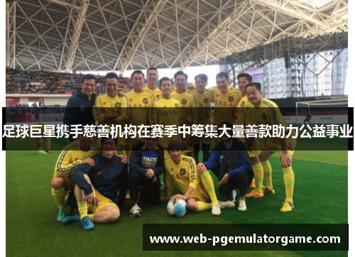 足球巨星携手慈善机构在赛季中筹集大量善款助力公益事业
